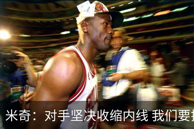 米奇：对手坚决收缩内线 我们要把球传给空位球员并持续冲击篮筐